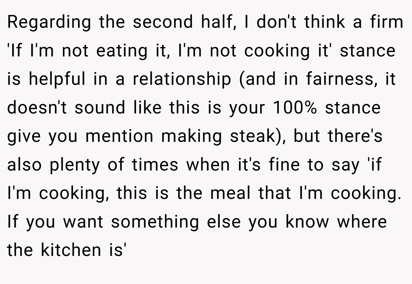 Regarding the second half, I don't think a firm 'If I'm not eating it, I'm not cooking it' stance is helpful in a relationship (and in fairness, it doesn't sound like this is your 100% stance give you mention making steak), but there's also plenty of times when it's fine to say 'if I'm cooking, this is the meal that I'm cooking. If you want something else you know where the kitchen is'