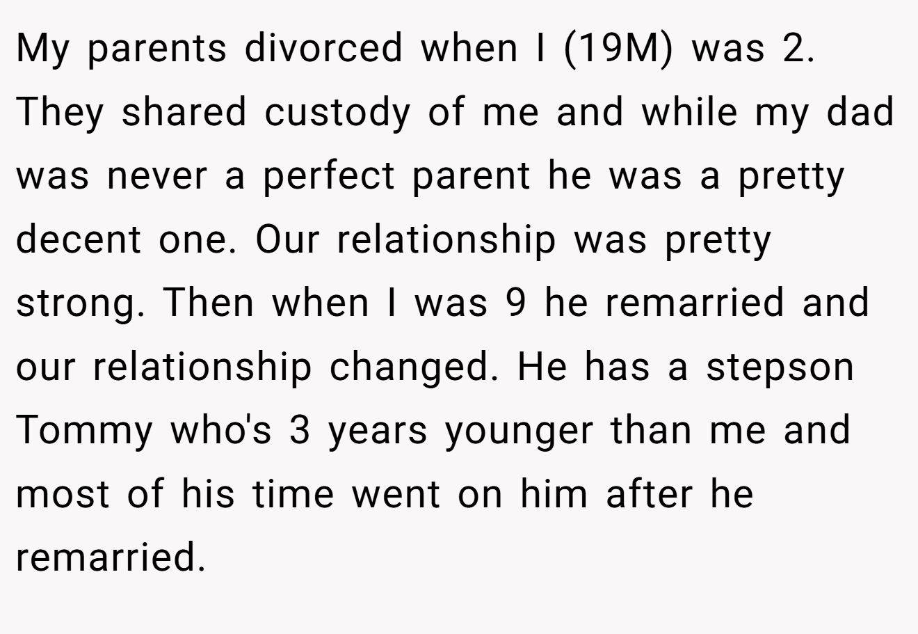 My parents divorced when I (19M) was 2. They shared custody of me and while my dad was never a perfect parent he was a pretty decent one. Our relationship was pretty strong. Then when I was 9 he remarried and our relationship changed. He has a stepson Tommy who's 3 years younger than me and most of his time went on him after he remarried.