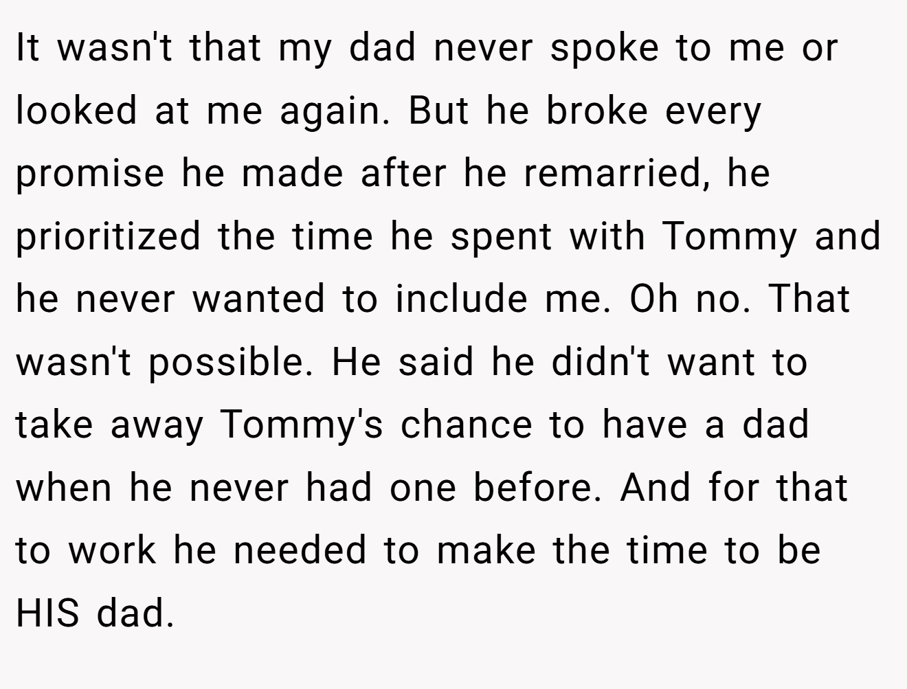 It wasn't that my dad never spoke to me or looked at me again. But he broke every promise he made after he remarried, he prioritized the time he spent with Tommy and he never wanted to include me. Oh no. That wasn't possible. He said he didn't want to take away Tommy's chance to have a dad when he never had one before. And for that to work he needed to make the time to be HIS dad.