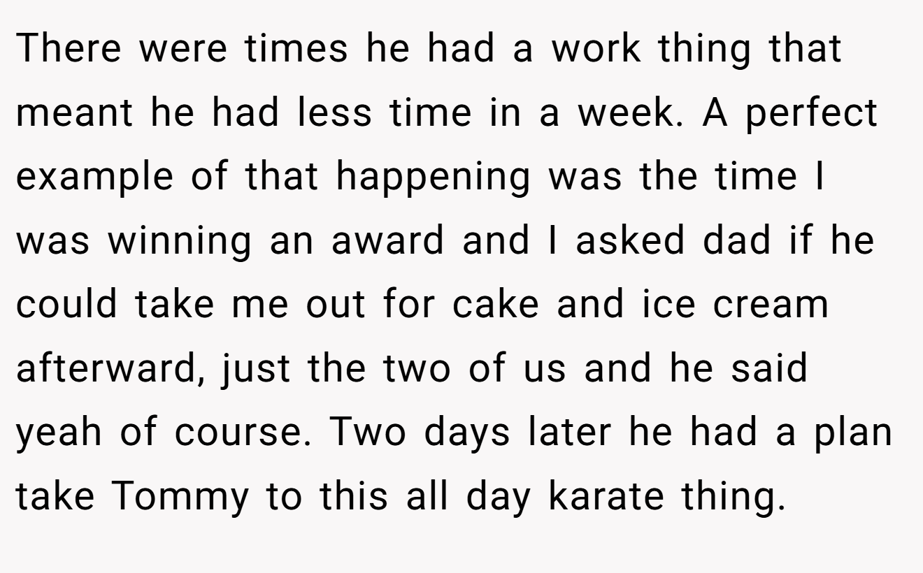 There were times he had a work thing that meant he had less time in a week. A perfect example of that happening was the time I was winning an award and I asked dad if he could take me out for cake and ice cream afterward, just the two of us and he said yeah of course. Two days later he had a plan take Tommy to this all day karate thing.