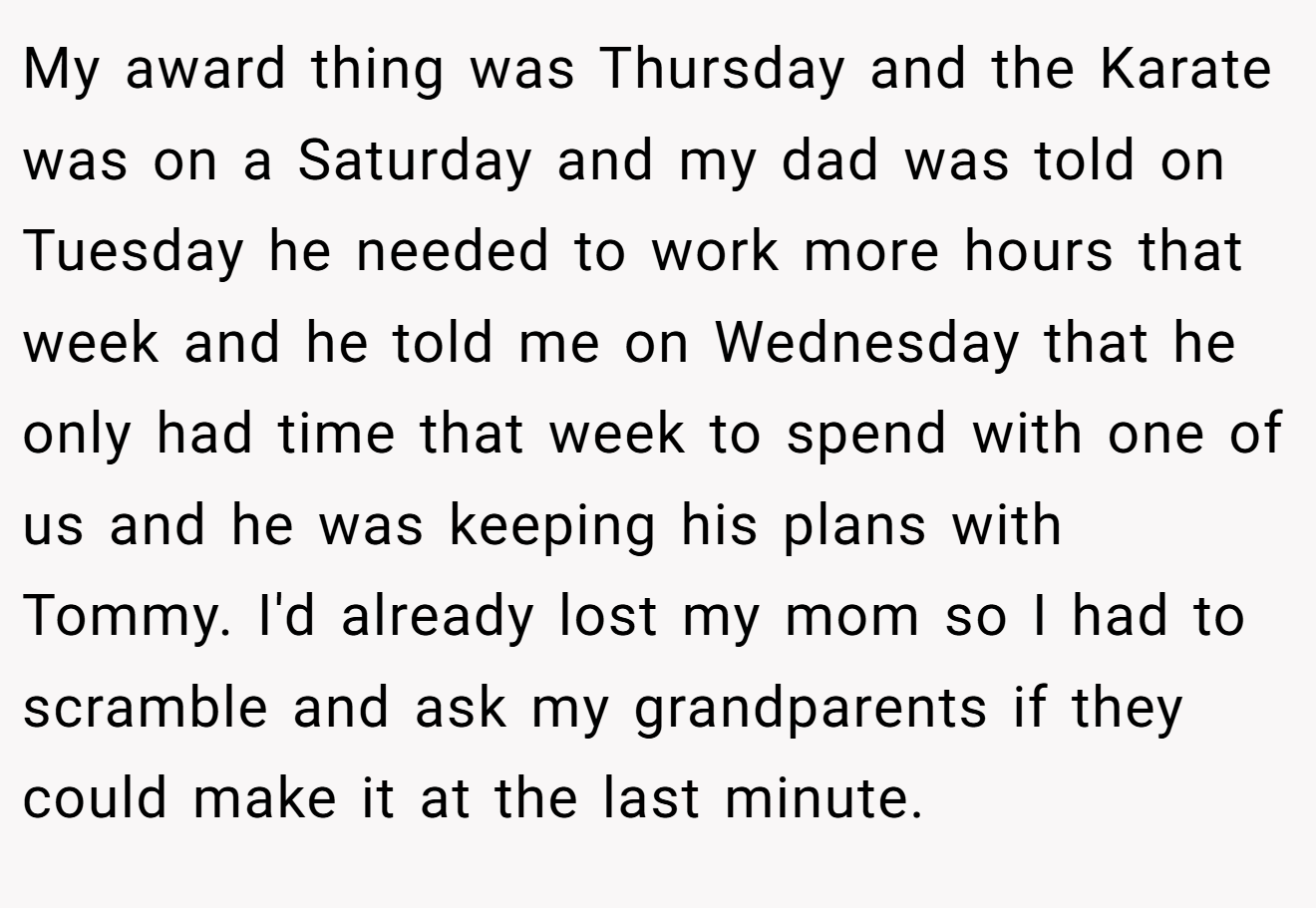 My award thing was Thursday and the Karate was on a Saturday and my dad was told on Tuesday he needed to work more hours that week and he told me on Wednesday that he only had time that week to spend with one of us and he was keeping his plans with Tommy. I'd already lost my mom so I had to scramble and ask my grandparents if they could make it at the last minute.