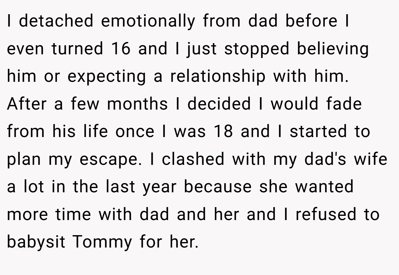 I detached emotionally from dad before I even turned 16 and I just stopped believing him or expecting a relationship with him. After a few months I decided I would fade from his life once I was 18 and I started to plan my escape. I clashed with my dad's wife a lot in the last year because she wanted more time with dad and her and I refused to babysit Tommy for her.