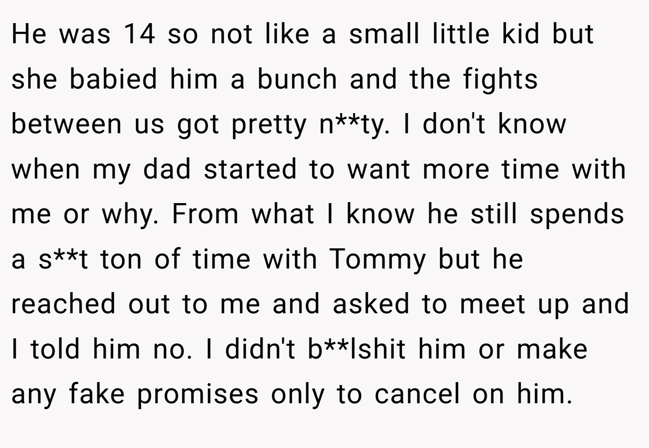 He was 14 so not like a small little kid but she babied him a bunch and the fights between us got pretty n**ty. I don't know when my dad started to want more time with me or why. From what I know he still spends a s**t ton of time with Tommy but he reached out to me and asked to meet up and I told him no. I didn't b**lshit him or make any fake promises only to cancel on him.