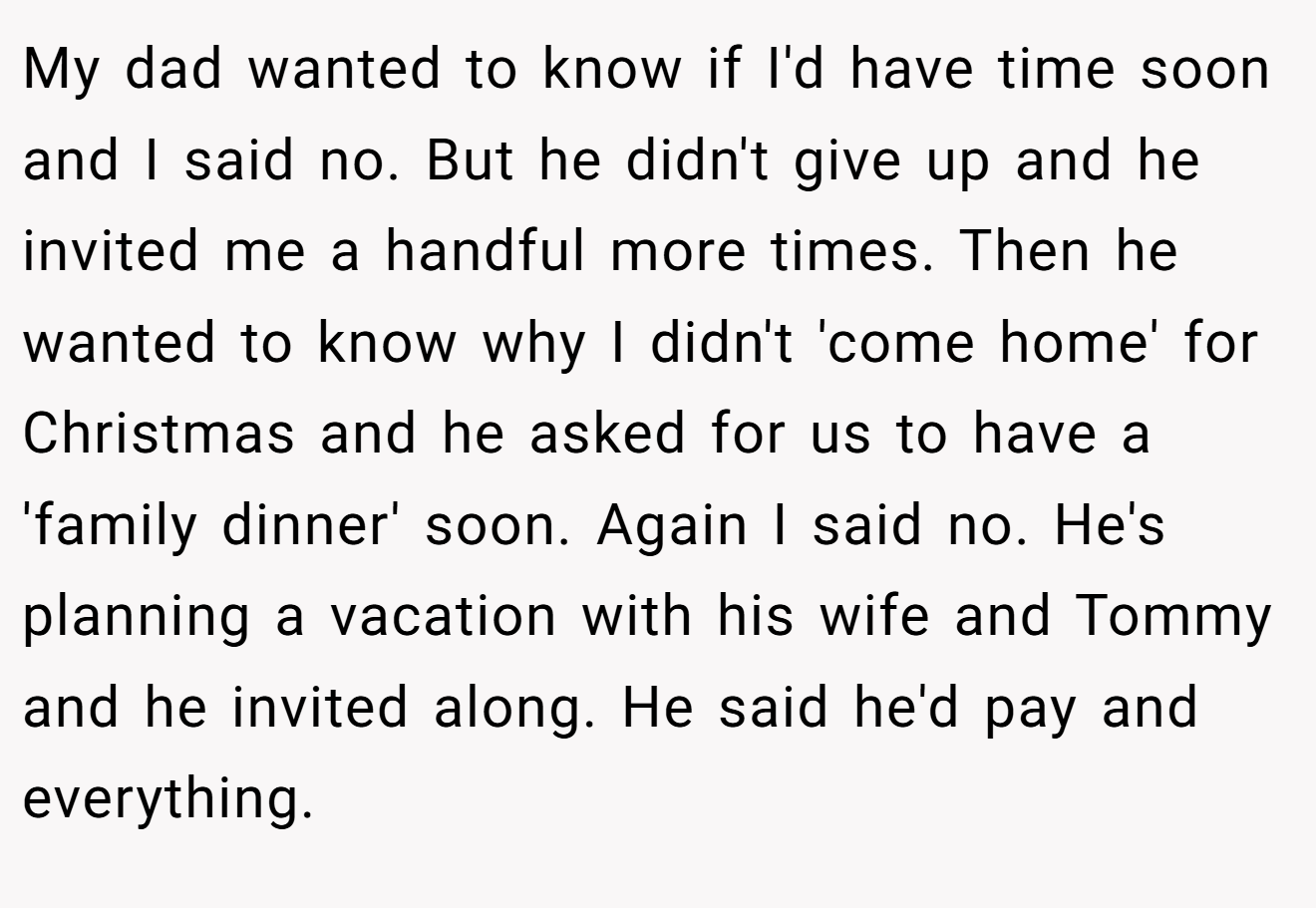 My dad wanted to know if I'd have time soon and I said no. But he didn't give up and he invited me a handful more times. Then he wanted to know why I didn't 'come home' for Christmas and he asked for us to have a 'family dinner' soon. Again I said no. He's planning a vacation with his wife and Tommy and he invited along. He said he'd pay and everything.