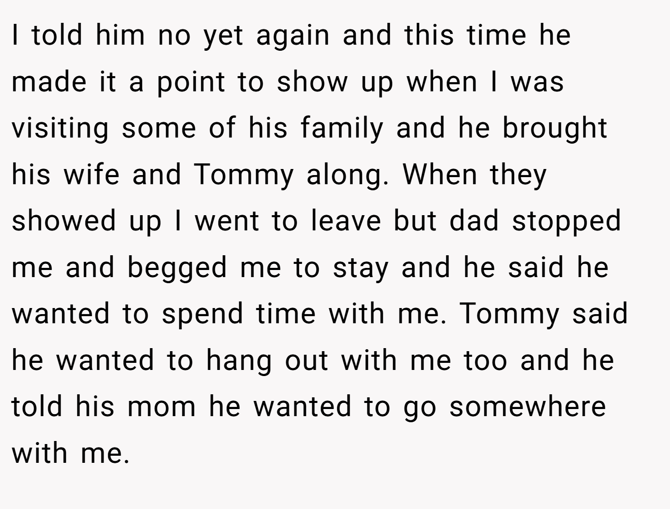 I told him no yet again and this time he made it a point to show up when I was visiting some of his family and he brought his wife and Tommy along. When they showed up I went to leave but dad stopped me and begged me to stay and he said he wanted to spend time with me. Tommy said he wanted to hang out with me too and he told his mom he wanted to go somewhere with me.