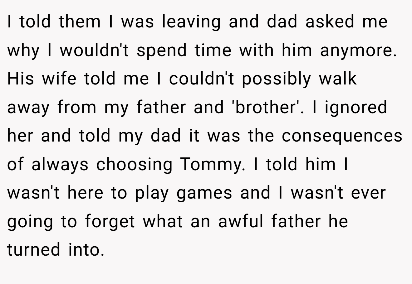 I told them I was leaving and dad asked me why I wouldn't spend time with him anymore. His wife told me I couldn't possibly walk away from my father and 'brother'. I ignored her and told my dad it was the consequences of always choosing Tommy. I told him I wasn't here to play games and I wasn't ever going to forget what an awful father he turned into.