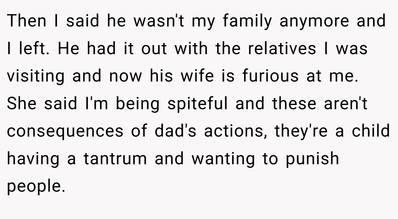 Then I said he wasn't my family anymore and I left. He had it out with the relatives I was visiting and now his wife is furious at me. She said I'm being spiteful and these aren't consequences of dad's actions, they're a child having a tantrum and wanting to punish people.