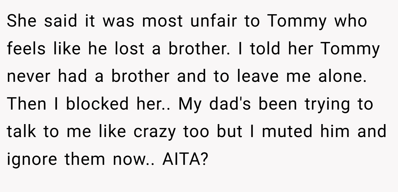 She said it was most unfair to Tommy who feels like he lost a brother. I told her Tommy never had a brother and to leave me alone. Then I blocked her.. My dad's been trying to talk to me like crazy too but I muted him and ignore them now.. AITA?