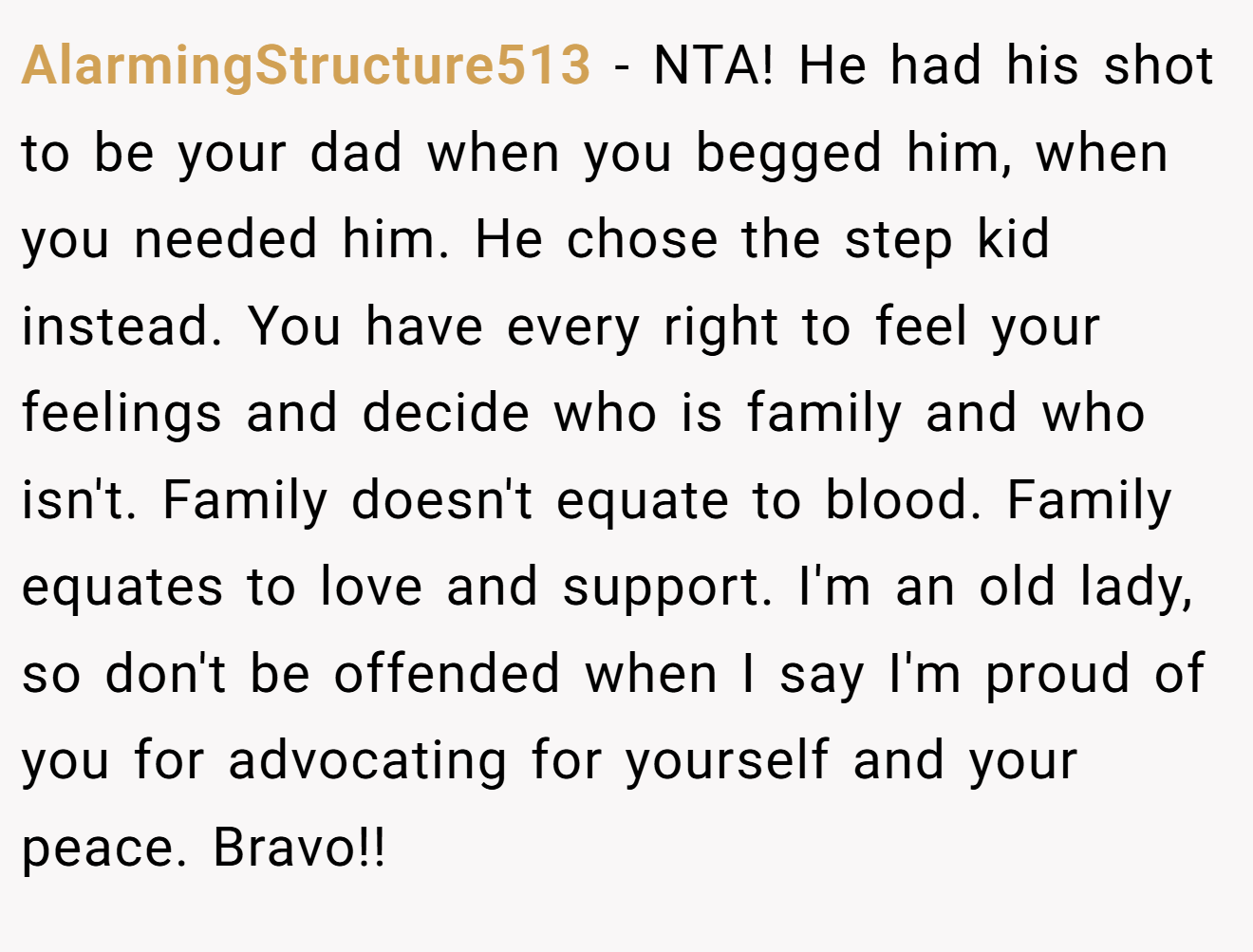 AlarmingStructure513 − NTA! He had his shot to be your dad when you begged him, when you needed him. He chose the step kid instead. You have every right to feel your feelings and decide who is family and who isn't. Family doesn't equate to blood. Family equates to love and support. I'm an old lady, so don't be offended when I say I'm proud of you for advocating for yourself and your peace. Bravo!!