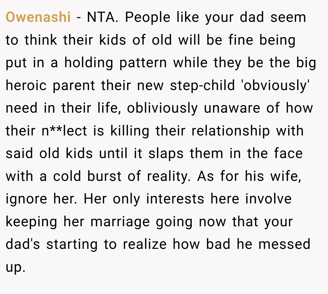 Owenashi − NTA. People like your dad seem to think their kids of old will be fine being put in a holding pattern while they be the big heroic parent their new step-child 'obviously' need in their life, obliviously unaware of how their n**lect is killing their relationship with said old kids until it slaps them in the face with a cold burst of reality. As for his wife, ignore her. Her only interests here involve keeping her marriage going now that your dad's starting to realize how bad he messed up.