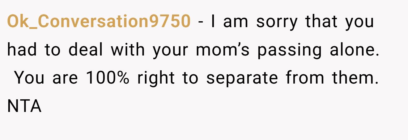 Ok_Conversation9750 − I am sorry that you had to deal with your mom’s passing alone.  You are 100% right to separate from them. NTA 