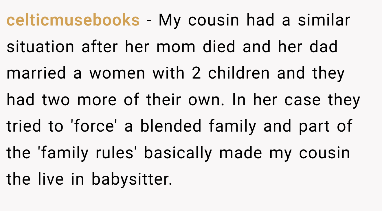 celticmusebooks − My cousin had a similar situation after her mom died and her dad married a women with 2 children and they had two more of their own. In her case they tried to 'force' a blended family and part of the 'family rules' basically made my cousin the live in babysitter.