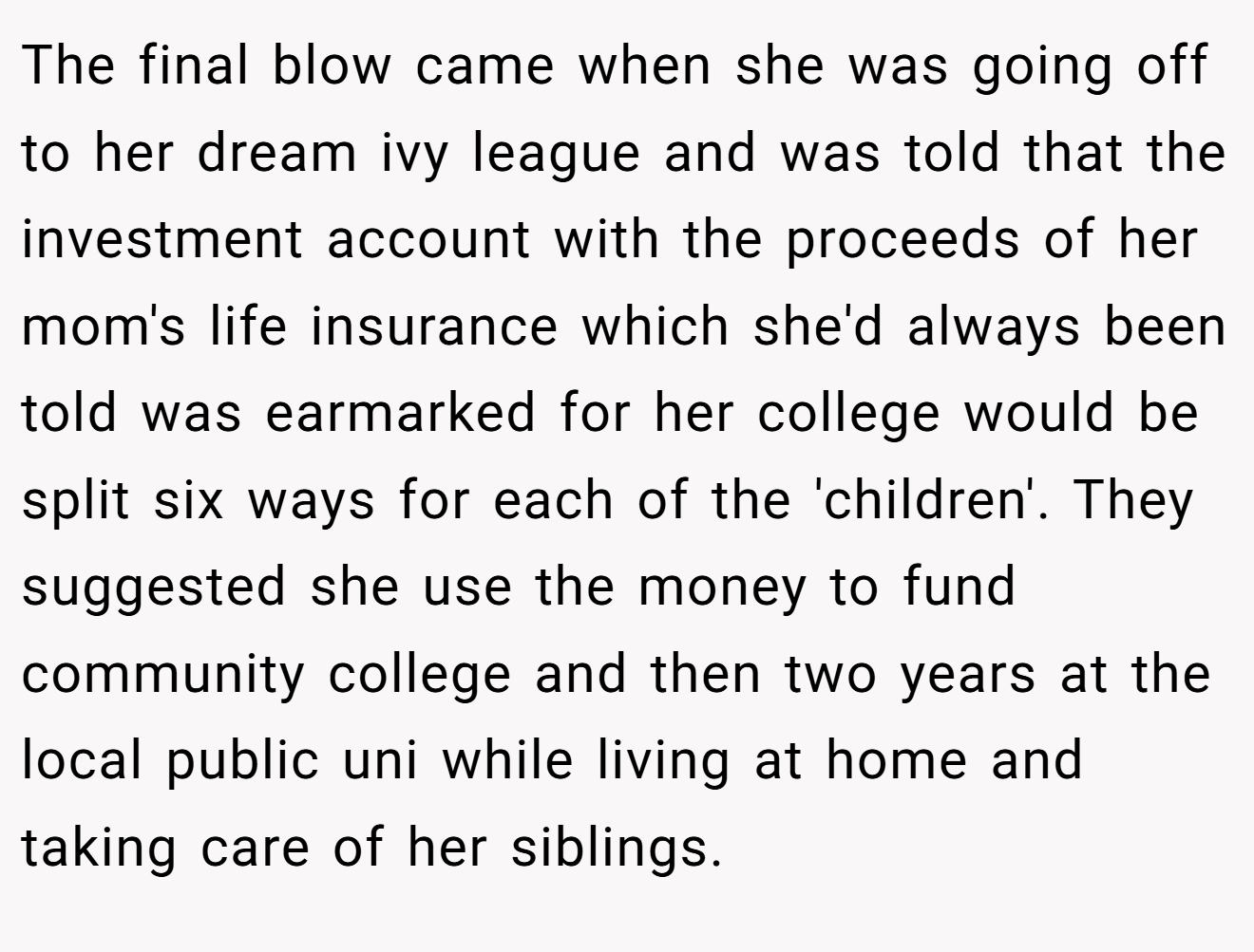 The final blow came when she was going off to her dream ivy league and was told that the investment account with the proceeds of her mom's life insurance which she'd always been told was earmarked for her college would be split six ways for each of the 'children'. They suggested she use the money to fund community college and then two years at the local public uni while living at home and taking care of her siblings.