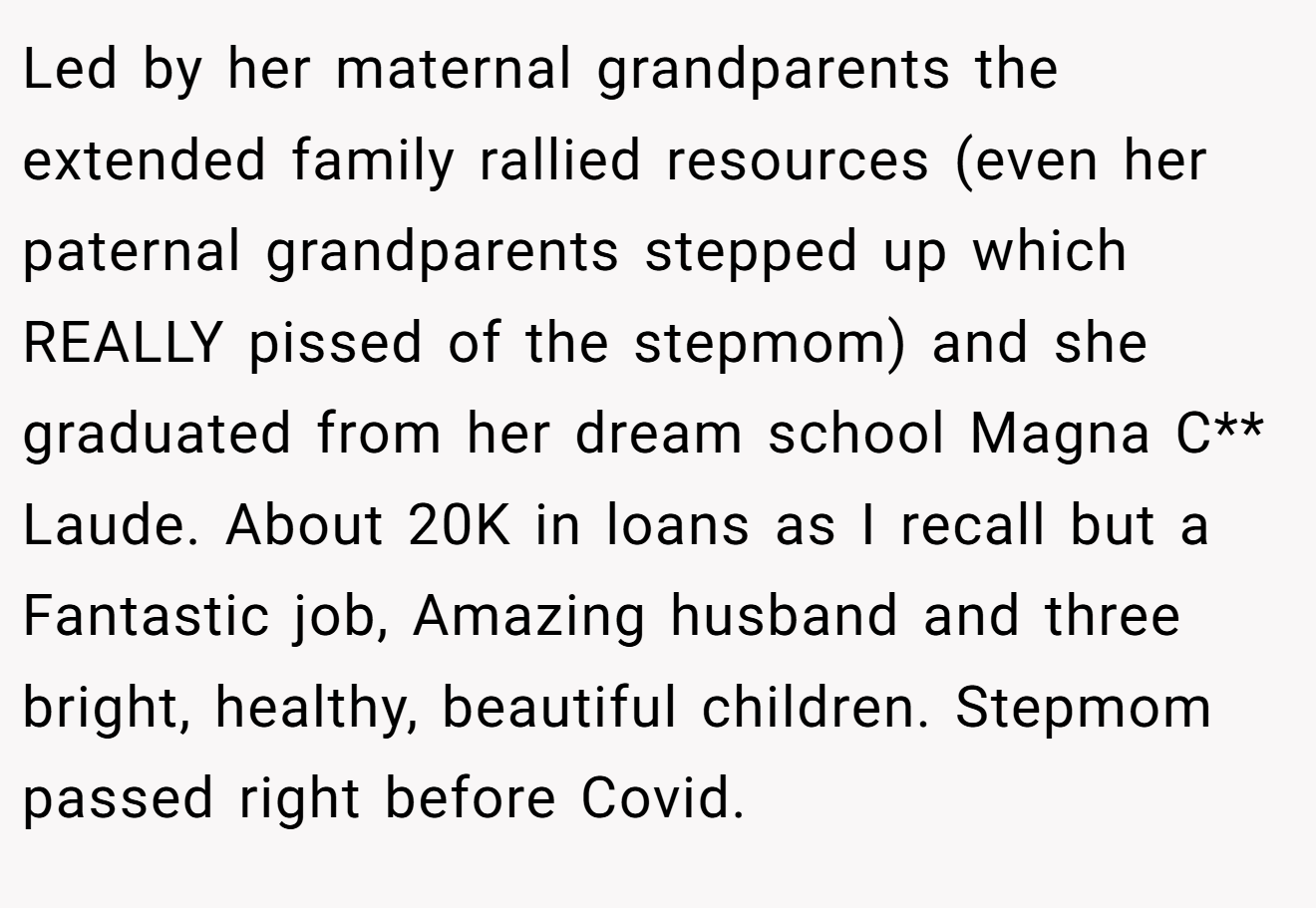 Led by her maternal grandparents the extended family rallied resources (even her paternal grandparents stepped up which REALLY pissed of the stepmom) and she graduated from her dream school Magna C** Laude. About 20K in loans as I recall but a Fantastic job, Amazing husband and three bright, healthy, beautiful children. Stepmom passed right before Covid.