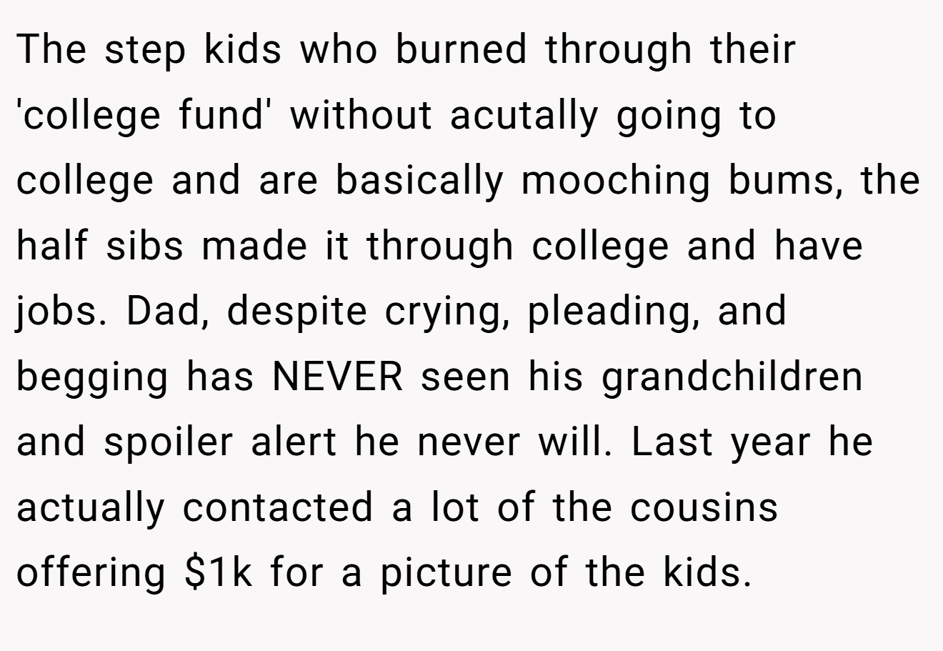 The step kids who burned through their 'college fund' without acutally going to college and are basically mooching bums, the half sibs made it through college and have jobs. Dad, despite crying, pleading, and begging has NEVER seen his grandchildren and spoiler alert he never will. Last year he actually contacted a lot of the cousins offering $1k for a picture of the kids.