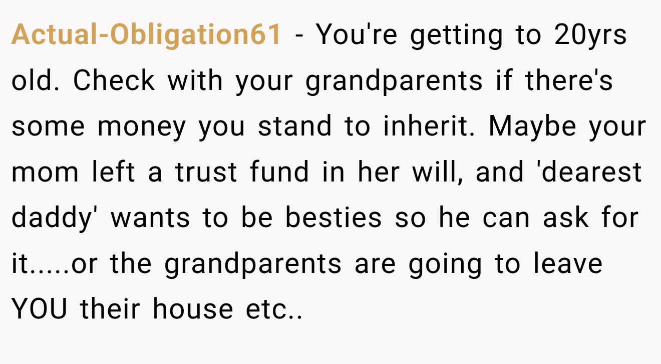 Actual-Obligation61 − You're getting to 20yrs old. Check with your grandparents if there's some money you stand to inherit. Maybe your mom left a trust fund in her will, and 'dearest daddy' wants to be besties so he can ask for it.....or the grandparents are going to leave YOU their house etc..