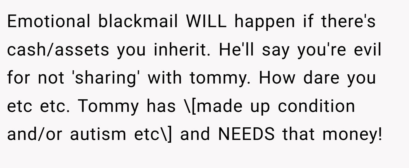 Emotional blackmail WILL happen if there's cash/assets you inherit. He'll say you're evil for not 'sharing' with tommy. How dare you etc etc. Tommy has \[made up condition and/or autism etc\] and NEEDS that money!
