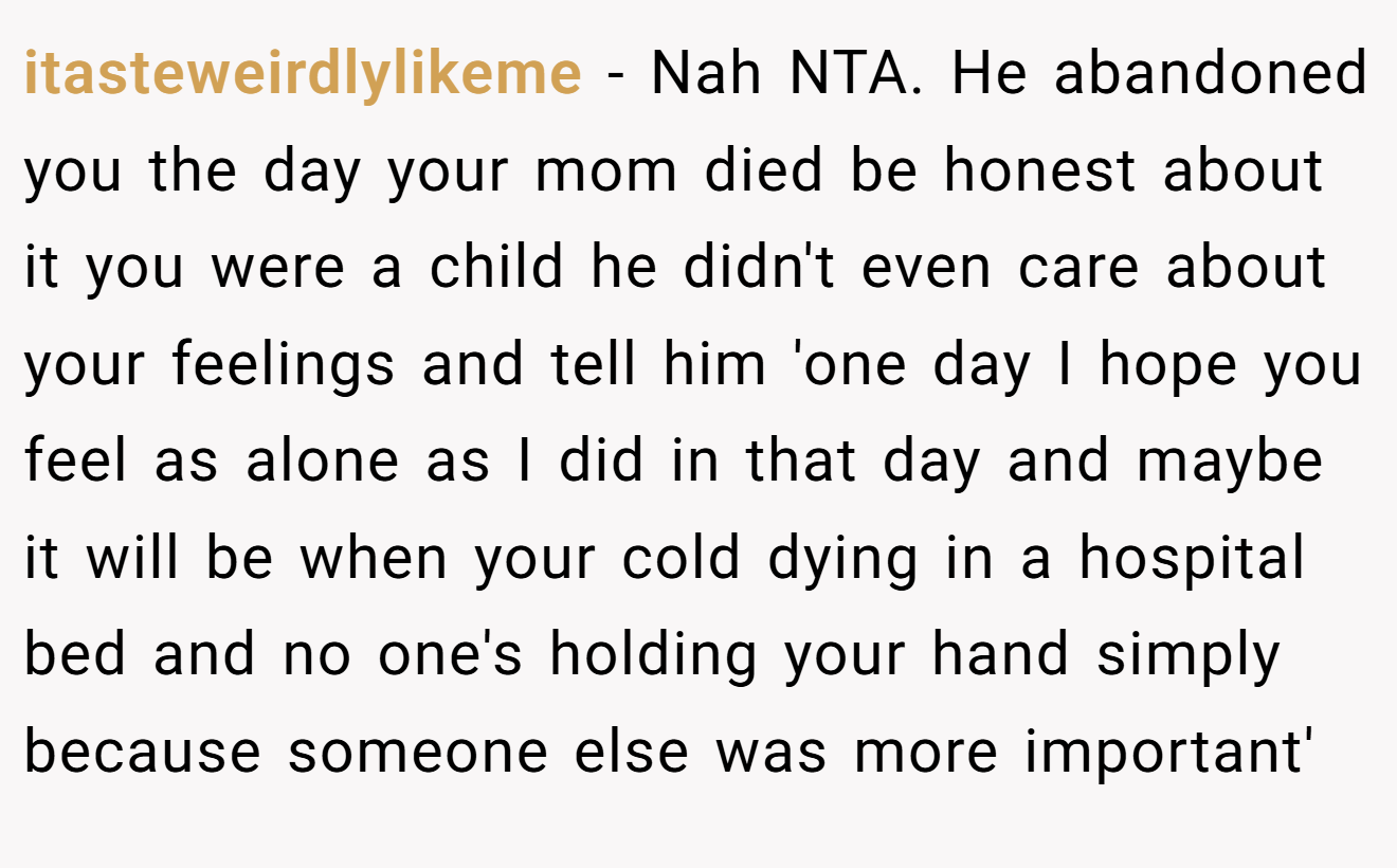 itasteweirdlylikeme − Nah NTA. He abandoned you the day your mom died be honest about it you were a child he didn't even care about your feelings and tell him 'one day I hope you feel as alone as I did in that day and maybe it will be when your cold dying in a hospital bed and no one's holding your hand simply because someone else was more important'