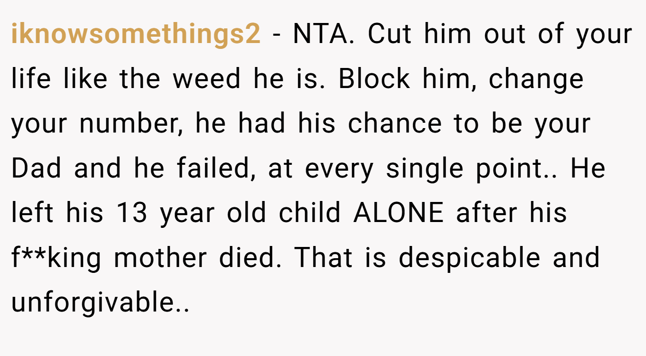 iknowsomethings2 − NTA. Cut him out of your life like the weed he is. Block him, change your number, he had his chance to be your Dad and he failed, at every single point.. He left his 13 year old child ALONE after his f**king mother died. That is despicable and unforgivable..