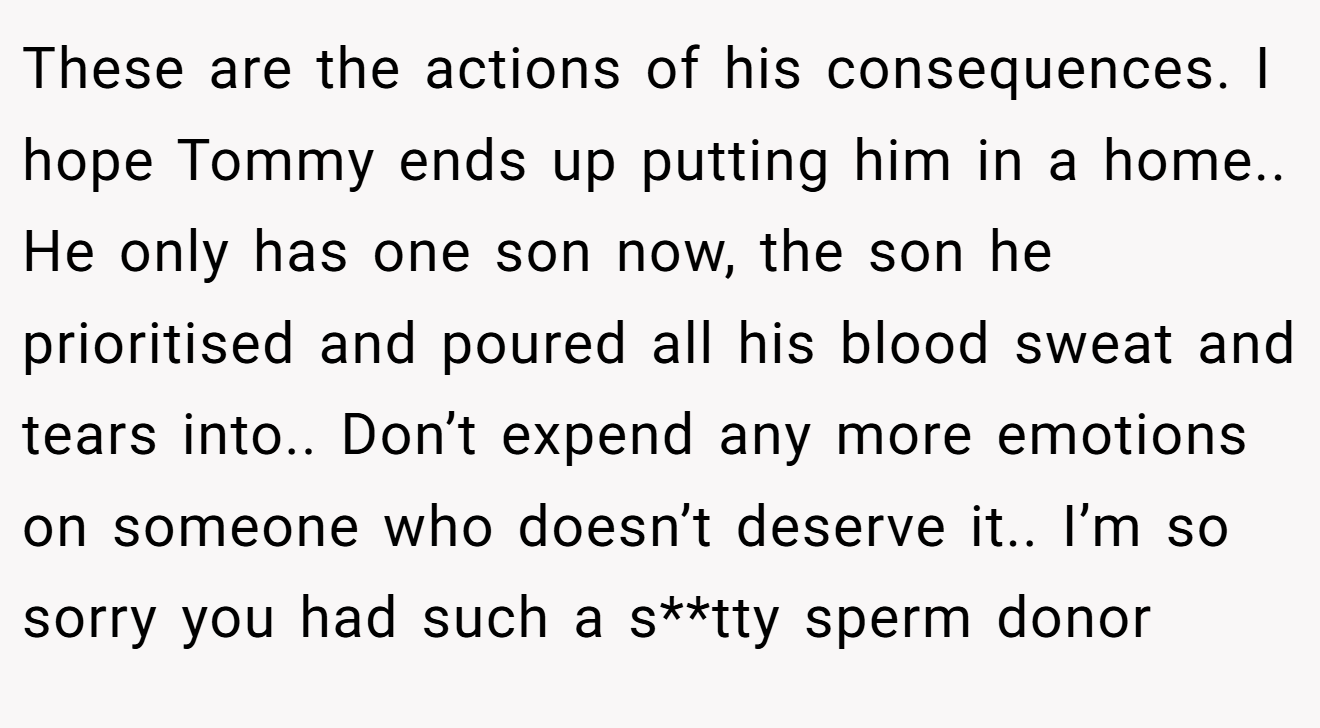 These are the actions of his consequences. I hope Tommy ends up putting him in a home.. He only has one son now, the son he prioritised and poured all his blood sweat and tears into.. Don’t expend any more emotions on someone who doesn’t deserve it.. I’m so sorry you had such a s**tty sperm donor