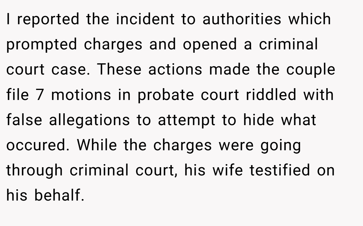 I reported the incident to authorities which prompted charges and opened a criminal court case. These actions made the couple file 7 motions in probate court riddled with false allegations to attempt to hide what occured. While the charges were going through criminal court, his wife testified on his behalf.