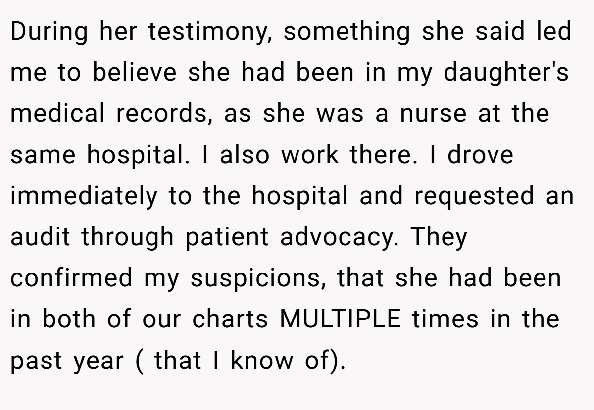 During her testimony, something she said led me to believe she had been in my daughter's medical records, as she was a nurse at the same hospital. I also work there. I drove immediately to the hospital and requested an audit through patient advocacy. They confirmed my suspicions, that she had been in both of our charts MULTIPLE times in the past year ( that I know of).