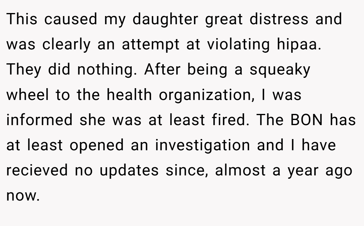This caused my daughter great distress and was clearly an attempt at violating hipaa. They did nothing. After being a squeaky wheel to the health organization, I was informed she was at least fired. The BON has at least opened an investigation and I have recieved no updates since, almost a year ago now.