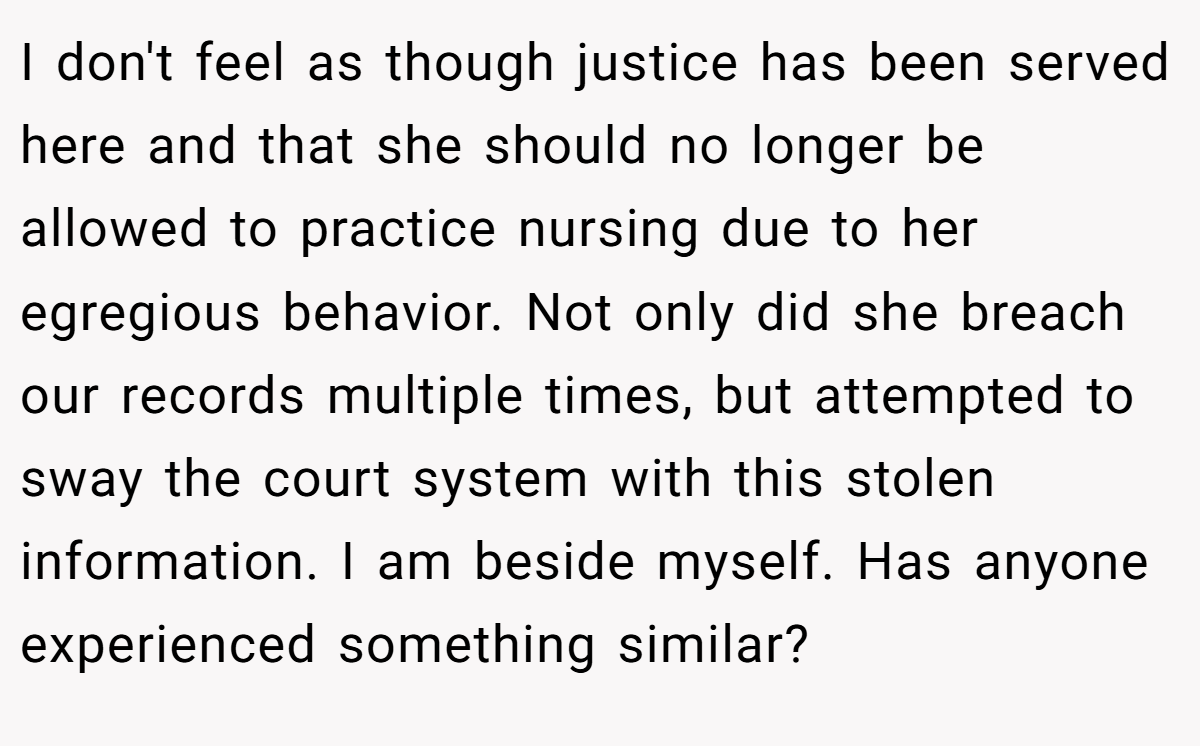I don't feel as though justice has been served here and that she should no longer be allowed to practice nursing due to her egregious behavior. Not only did she breach our records multiple times, but attempted to sway the court system with this stolen information. I am beside myself. Has anyone experienced something similar?