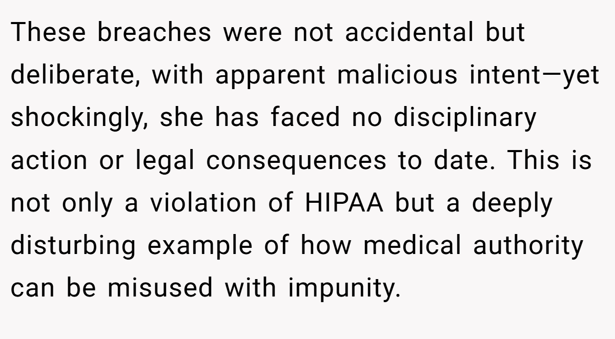 These breaches were not accidental but deliberate, with apparent malicious intent—yet shockingly, she has faced no disciplinary action or legal consequences to date. This is not only a violation of HIPAA but a deeply disturbing example of how medical authority can be misused with impunity. 