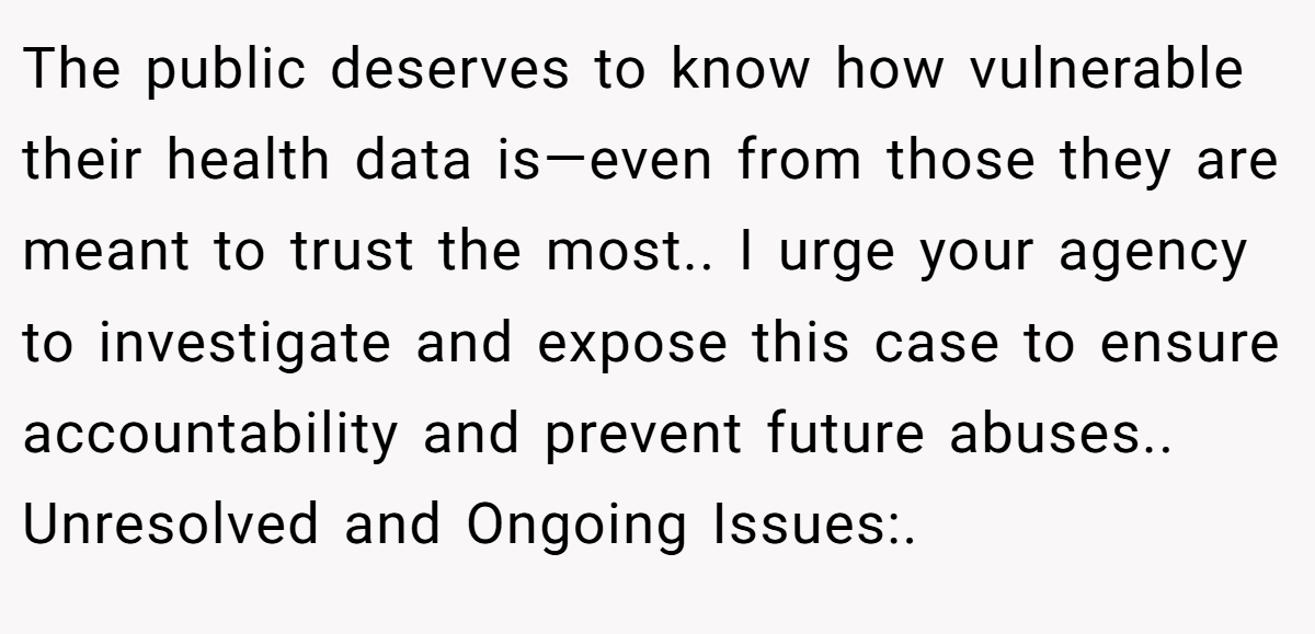 The public deserves to know how vulnerable their health data is—even from those they are meant to trust the most.. I urge your agency to investigate and expose this case to ensure accountability and prevent future abuses.. Unresolved and Ongoing Issues:.