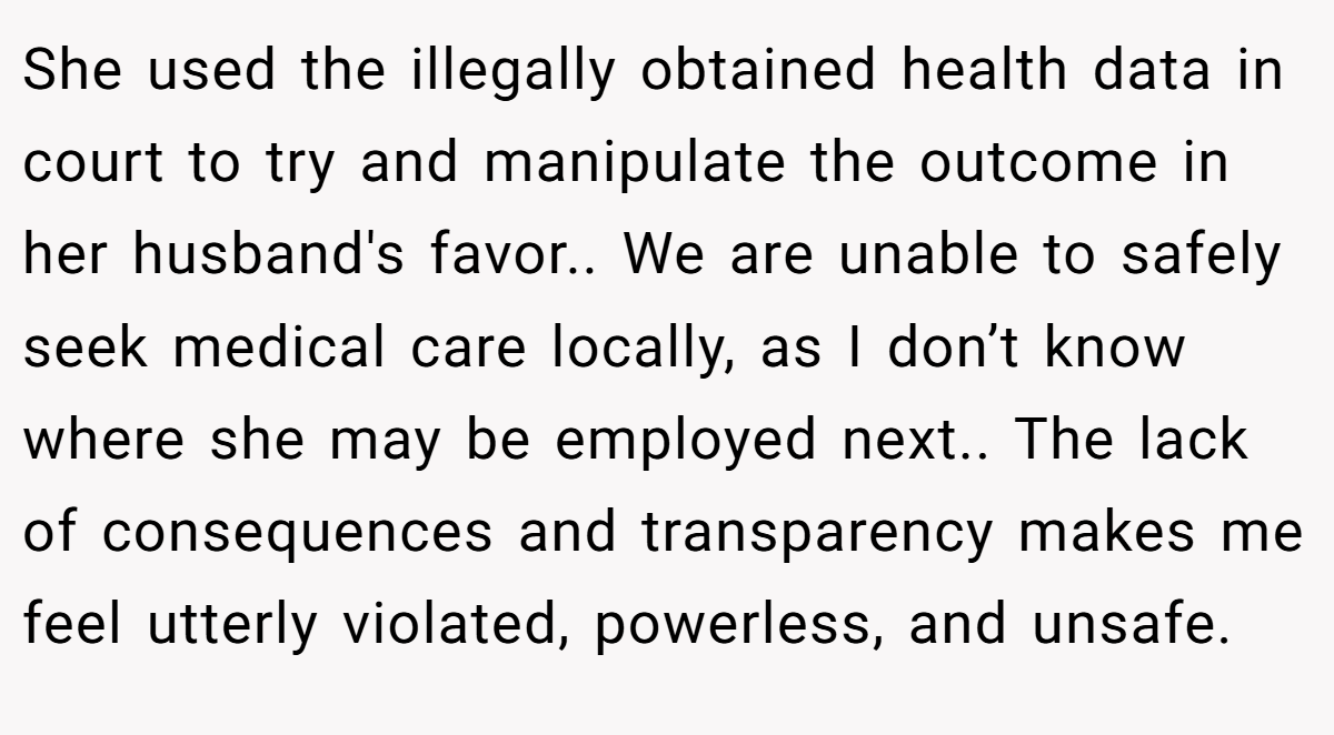 She used the illegally obtained health data in court to try and manipulate the outcome in her husband's favor.. We are unable to safely seek medical care locally, as I don’t know where she may be employed next.. The lack of consequences and transparency makes me feel utterly violated, powerless, and unsafe.