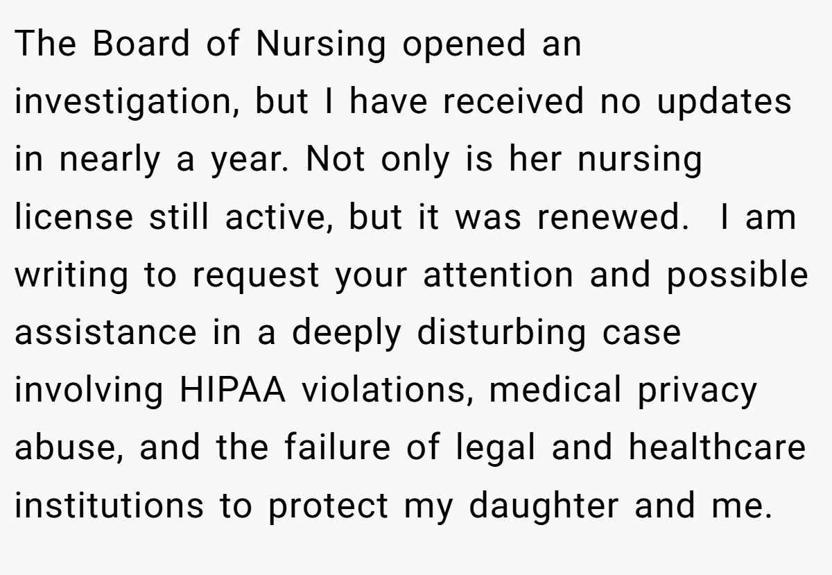 The Board of Nursing opened an investigation, but I have received no updates in nearly a year. Not only is her nursing license still active, but it was renewed.  I am writing to request your attention and possible assistance in a deeply disturbing case involving HIPAA violations, medical privacy abuse, and the failure of legal and healthcare institutions to protect my daughter and me.