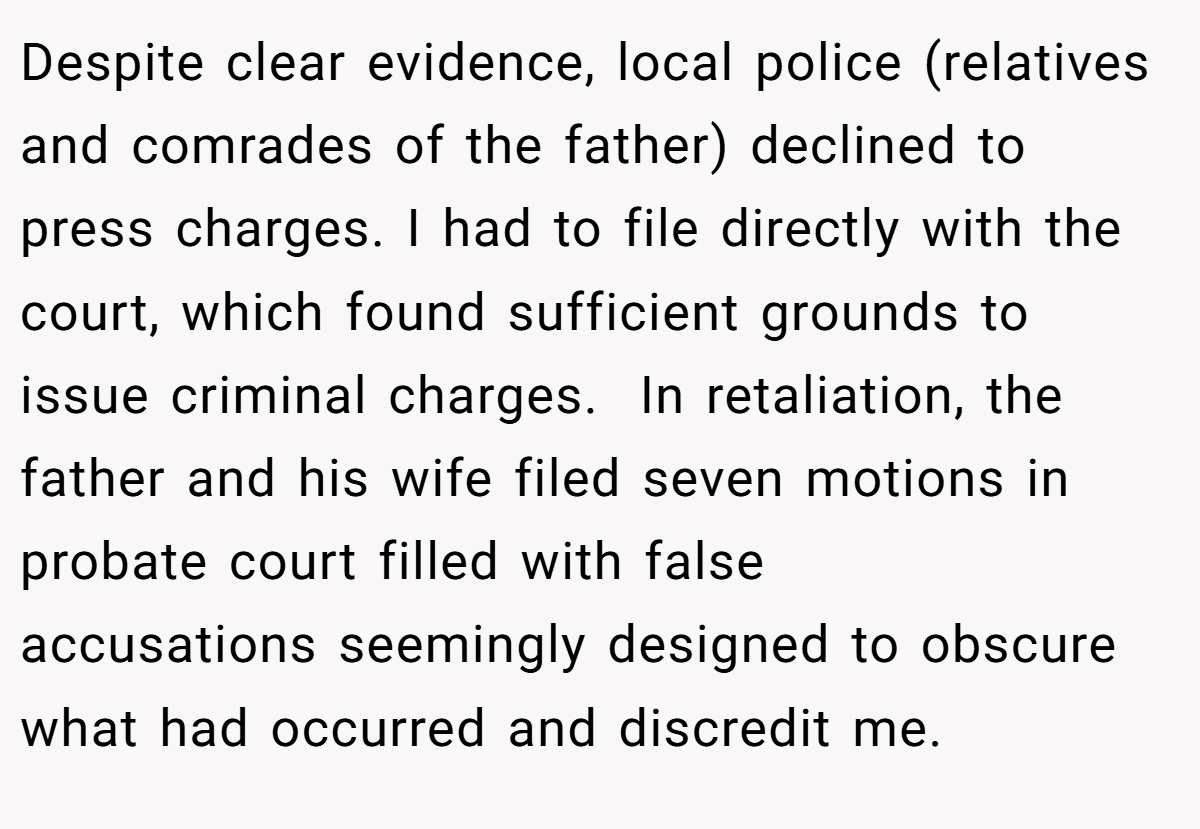 Despite clear evidence, local police (relatives and comrades of the father) declined to press charges. I had to file directly with the court, which found sufficient grounds to issue criminal charges.  In retaliation, the father and his wife filed seven motions in probate court filled with false accusations seemingly designed to obscure what had occurred and discredit me.