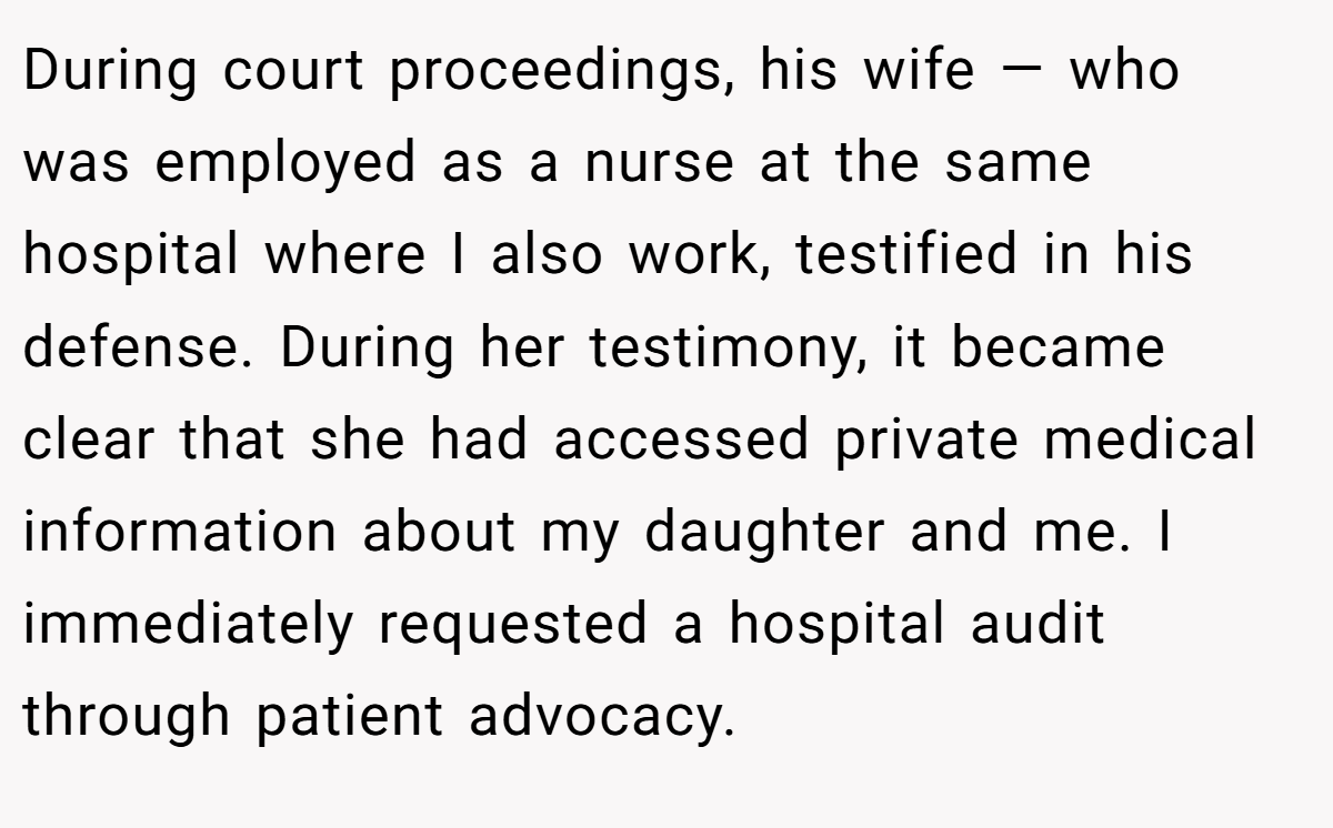 During court proceedings, his wife — who was employed as a nurse at the same hospital where I also work, testified in his defense. During her testimony, it became clear that she had accessed private medical information about my daughter and me. I immediately requested a hospital audit through patient advocacy.
