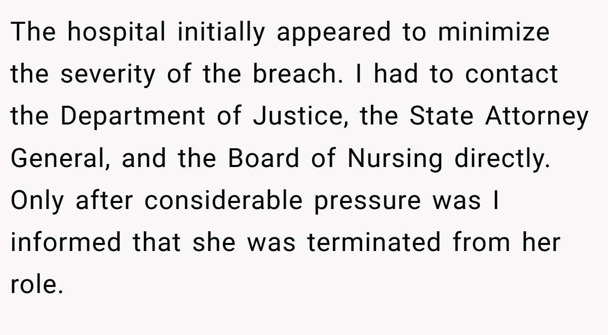 The hospital initially appeared to minimize the severity of the breach. I had to contact the Department of Justice, the State Attorney General, and the Board of Nursing directly. Only after considerable pressure was I informed that she was terminated from her role.