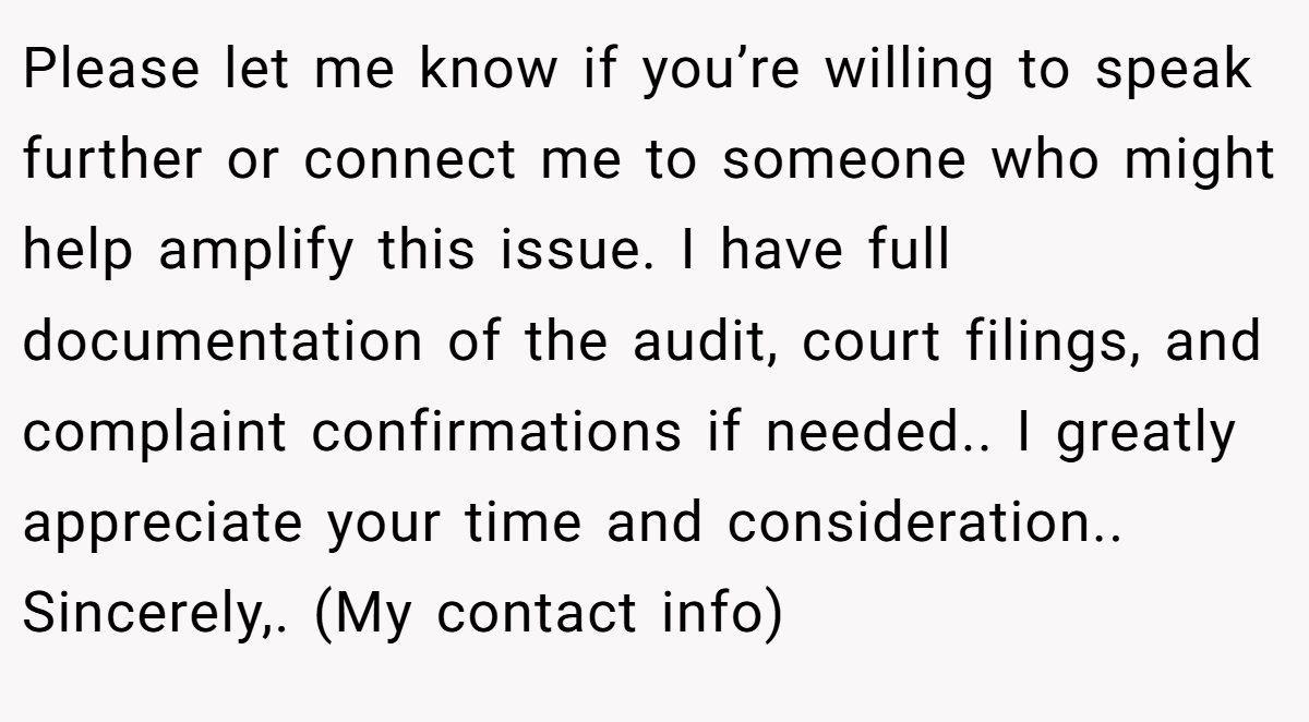 Please let me know if you’re willing to speak further or connect me to someone who might help amplify this issue. I have full documentation of the audit, court filings, and complaint confirmations if needed.. I greatly appreciate your time and consideration.. Sincerely,. (My contact info)
