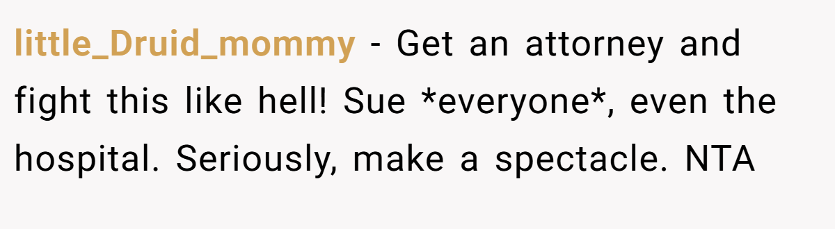 little_Druid_mommy − Get an attorney and fight this like hell! Sue *everyone*, even the hospital. Seriously, make a spectacle. NTA