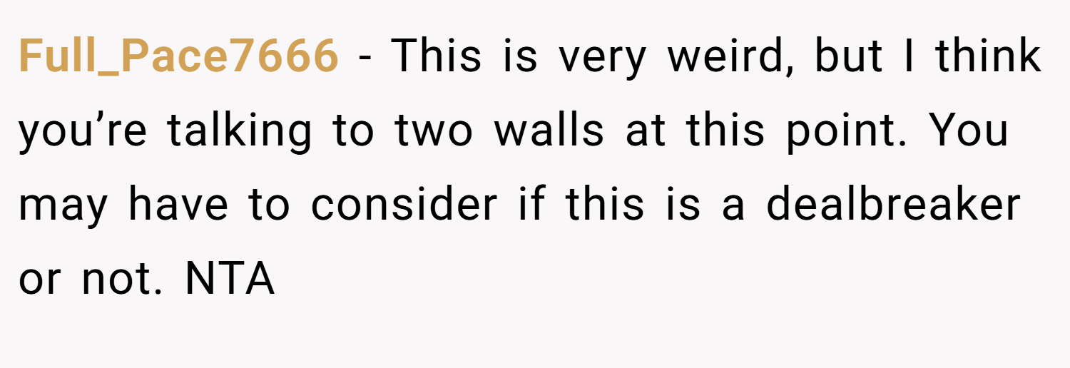 Full_Pace7666 − This is very weird, but I think you’re talking to two walls at this point. You may have to consider if this is a dealbreaker or not. NTA