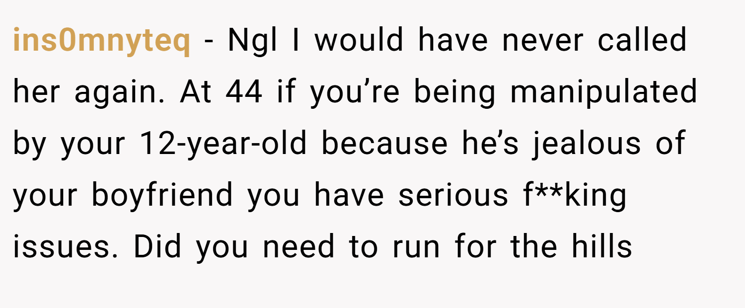 ins0mnyteq − Ngl I would have never called her again. At 44 if you’re being manipulated by your 12-year-old because he’s jealous of your boyfriend you have serious f**king issues. Did you need to run for the hills