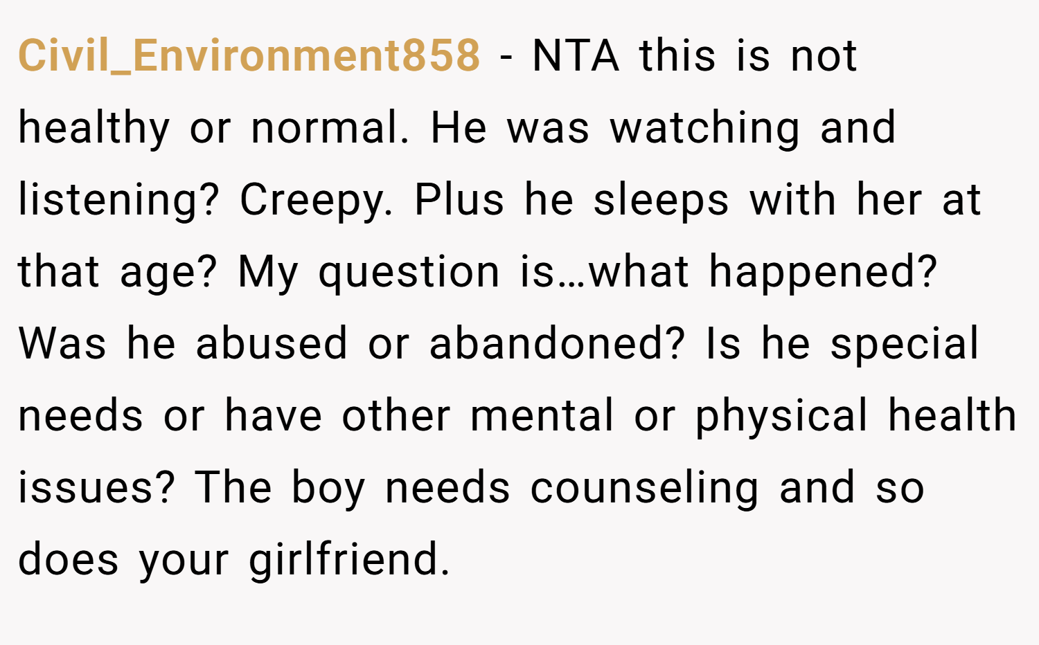 Civil_Environment858 − NTA this is not healthy or normal. He was watching and listening? Creepy. Plus he sleeps with her at that age? My question is…what happened? Was he abused or abandoned? Is he special needs or have other mental or physical health issues? The boy needs counseling and so does your girlfriend.