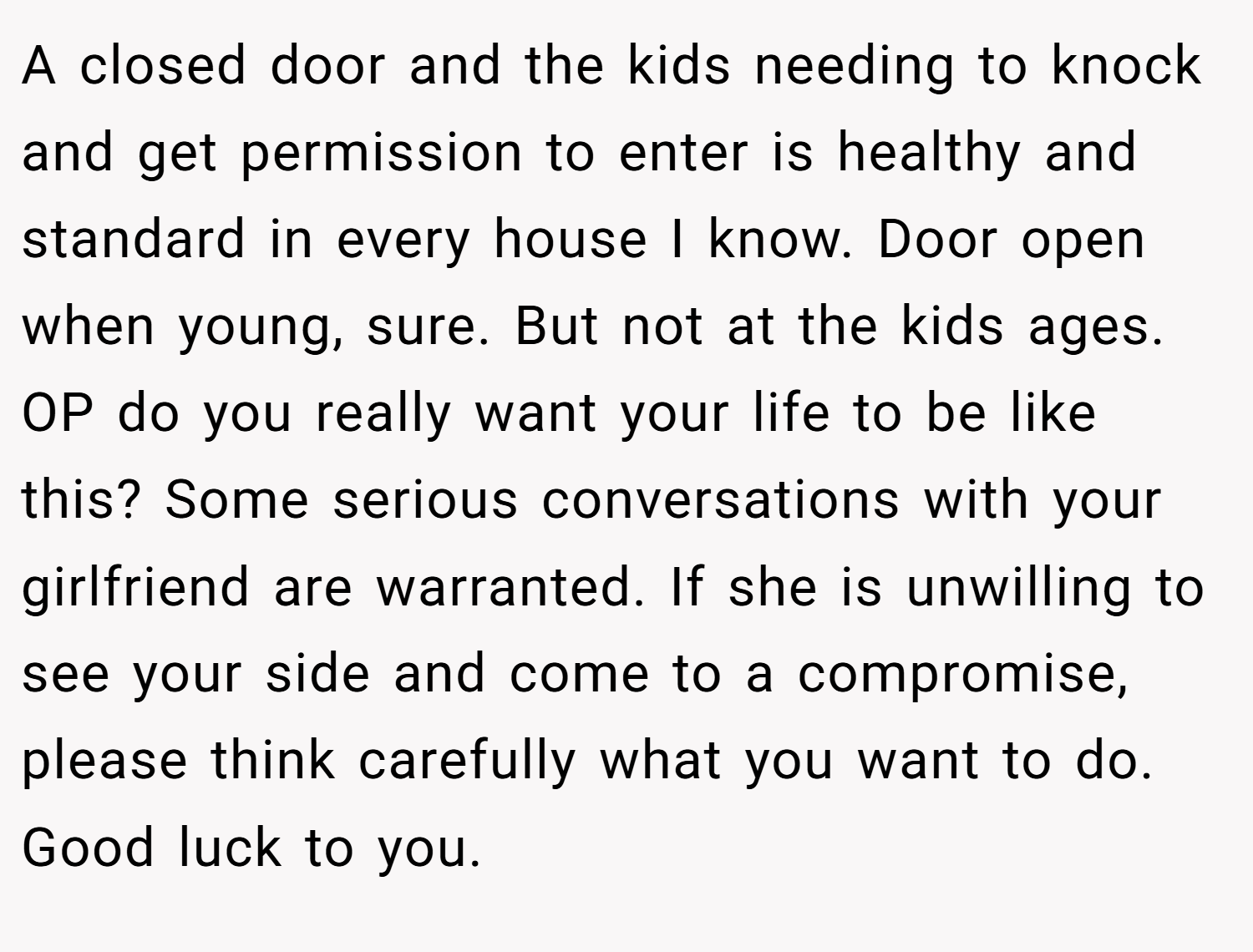 A closed door and the kids needing to knock and get permission to enter is healthy and standard in every house I know. Door open when young, sure. But not at the kids ages.  OP do you really want your life to be like this? Some serious conversations with your girlfriend are warranted. If she is unwilling to see your side and come to a compromise, please think carefully what you want to do. Good luck to you. 