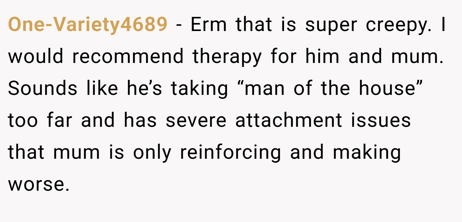 One-Variety4689 − Erm that is super creepy. I would recommend therapy for him and mum. Sounds like he’s taking “man of the house” too far and has severe attachment issues that mum is only reinforcing and making worse.
