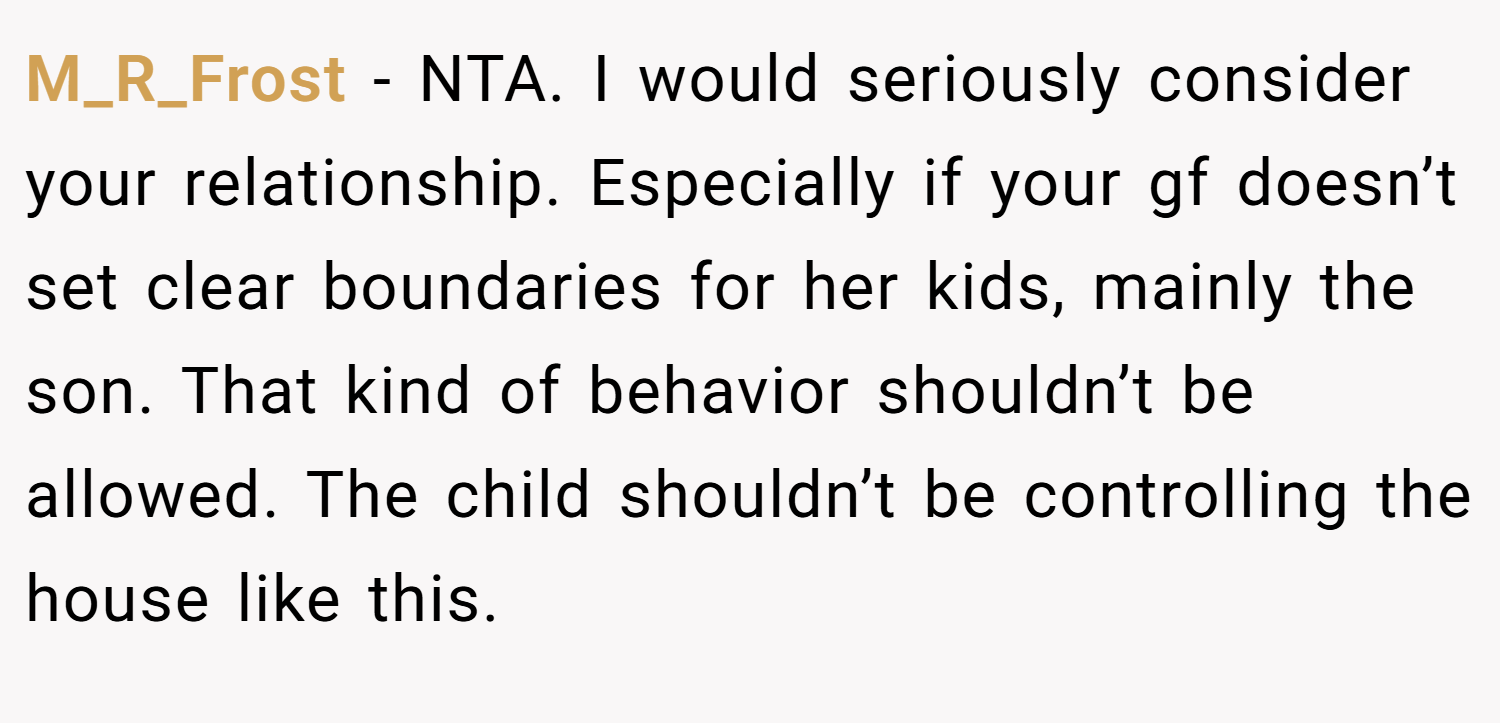 M_R_Frost − NTA. I would seriously consider your relationship. Especially if your gf doesn’t set clear boundaries for her kids, mainly the son. That kind of behavior shouldn’t be allowed. The child shouldn’t be controlling the house like this.