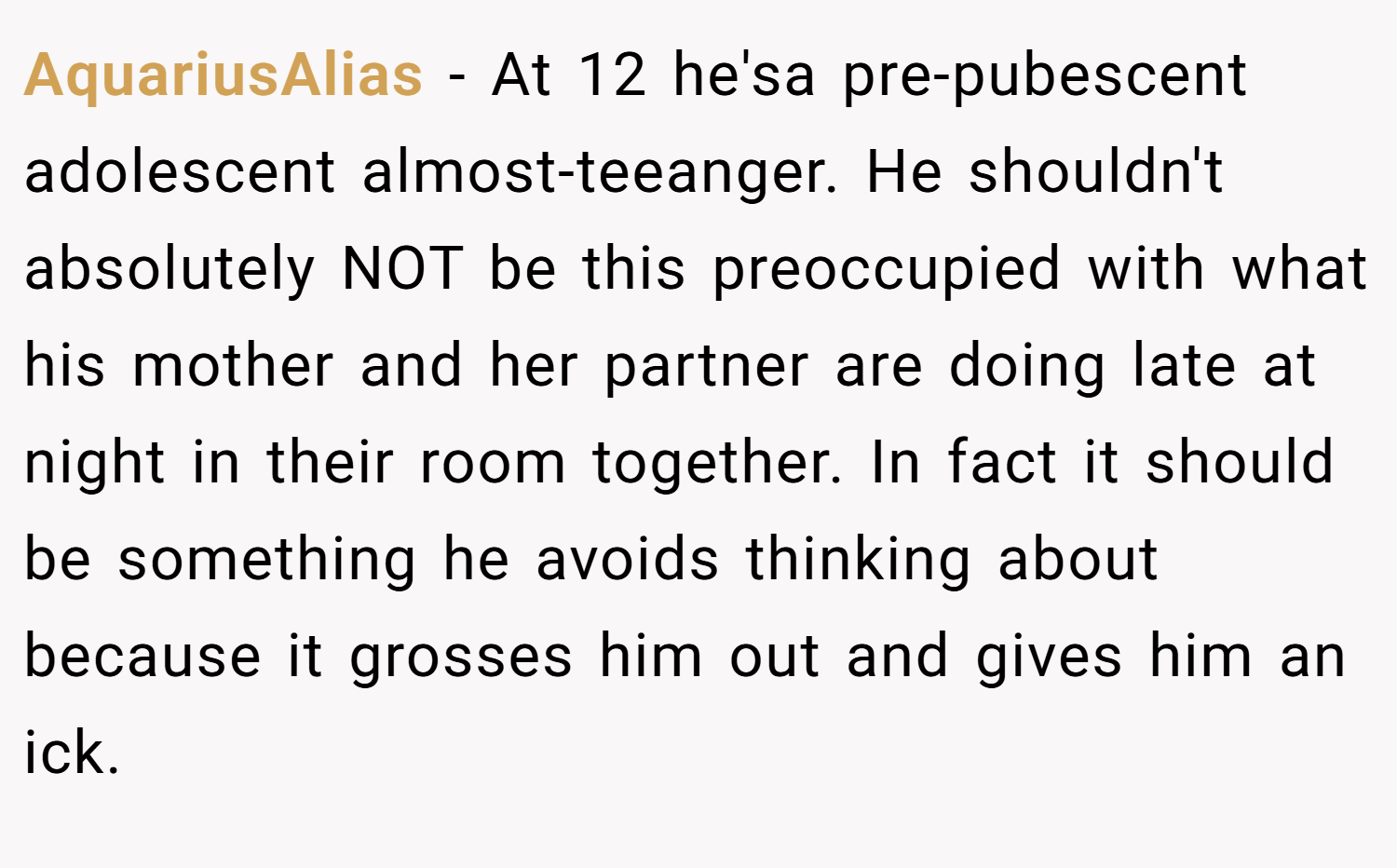 AquariusAlias − At 12 he'sa pre-pubescent adolescent almost-teeanger. He shouldn't absolutely NOT be this preoccupied with what his mother and her partner are doing late at night in their room together. In fact it should be something he avoids thinking about because it grosses him out and gives him an ick.