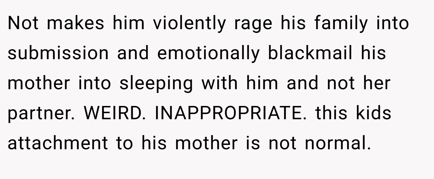 Not makes him violently rage his family into submission and emotionally blackmail his mother into sleeping with him and not her partner. WEIRD. INAPPROPRIATE. this kids attachment to his mother is not normal.