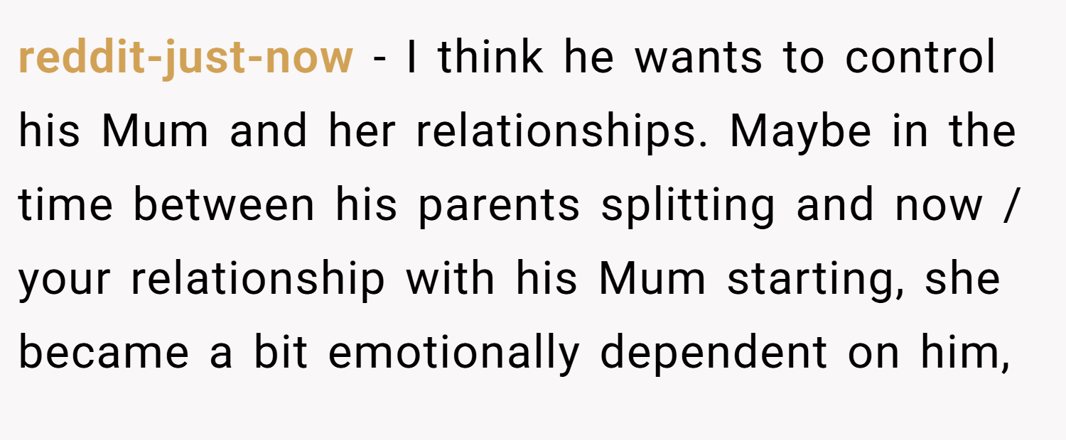 reddit-just-now − I think he wants to control his Mum and her relationships. Maybe in the time between his parents splitting and now / your relationship with his Mum starting, she became a bit emotionally dependent on him,