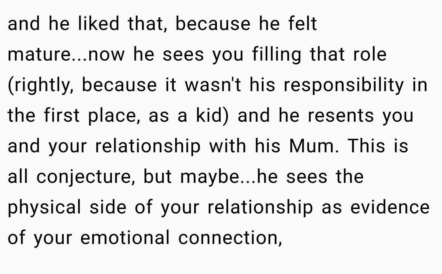and he liked that, because he felt mature...now he sees you filling that role (rightly, because it wasn't his responsibility in the first place, as a kid) and he resents you and your relationship with his Mum. This is all conjecture, but maybe...he sees the physical side of your relationship as evidence of your emotional connection,