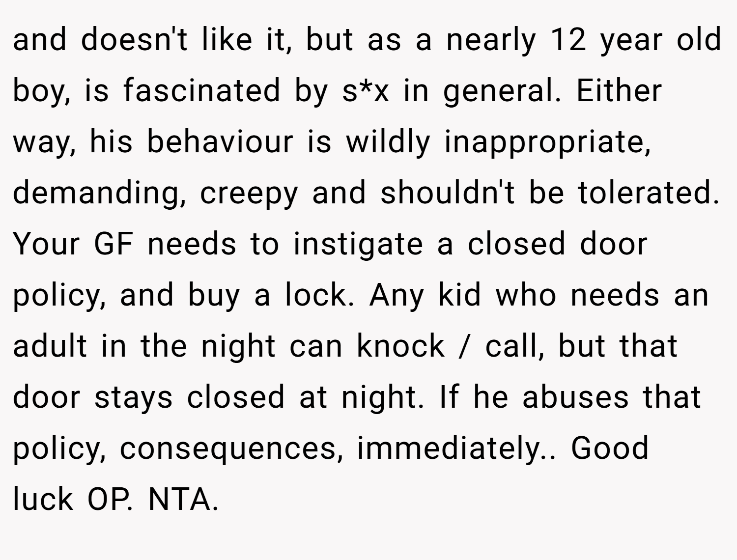 and doesn't like it, but as a nearly 12 year old boy, is fascinated by s*x in general. Either way, his behaviour is wildly inappropriate, demanding, creepy and shouldn't be tolerated. Your GF needs to instigate a closed door policy, and buy a lock. Any kid who needs an adult in the night can knock / call, but that door stays closed at night. If he abuses that policy, consequences, immediately.. Good luck OP. NTA.