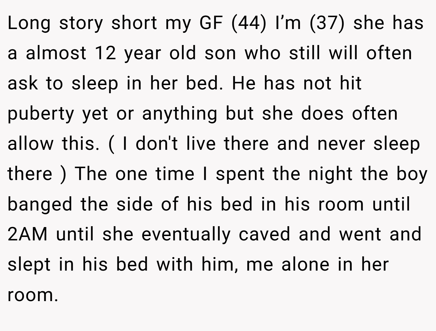Long story short my GF (44) I’m (37) she has a almost 12 year old son who still will often ask to sleep in her bed. He has not hit puberty yet or anything but she does often allow this. ( I don't live there and never sleep there ) The one time I spent the night the boy banged the side of his bed in his room until 2AM until she eventually caved and went and slept in his bed with him, me alone in her room.