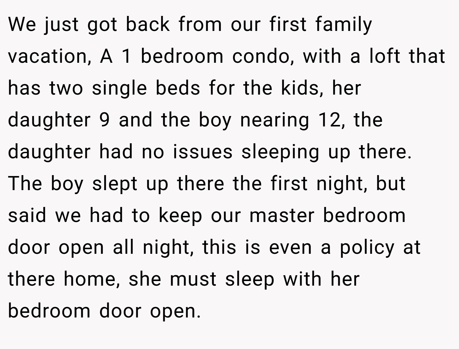 We just got back from our first family vacation, A 1 bedroom condo, with a loft that has two single beds for the kids, her daughter 9 and the boy nearing 12, the daughter had no issues sleeping up there. The boy slept up there the first night, but said we had to keep our master bedroom door open all night, this is even a policy at there home, she must sleep with her bedroom door open.
